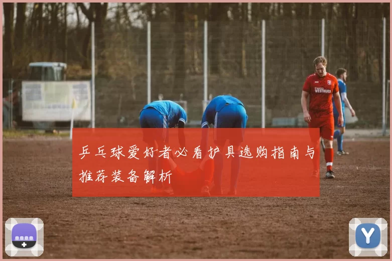 乒乓球爱好者必看护具选购指南与推荐装备解析