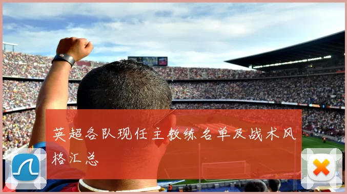 英超各队现任主教练名单及战术风格汇总