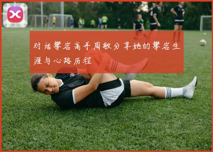 对话攀岩高手周敏分享她的攀岩生涯与心路历程