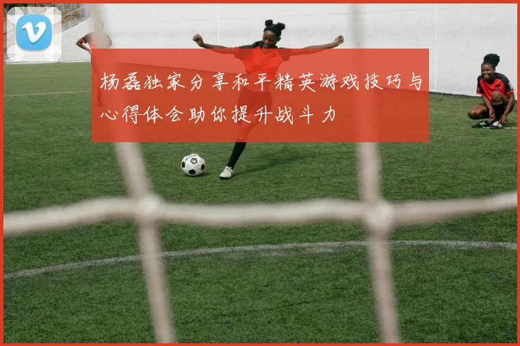 杨磊独家分享和平精英游戏技巧与心得体会助你提升战斗力