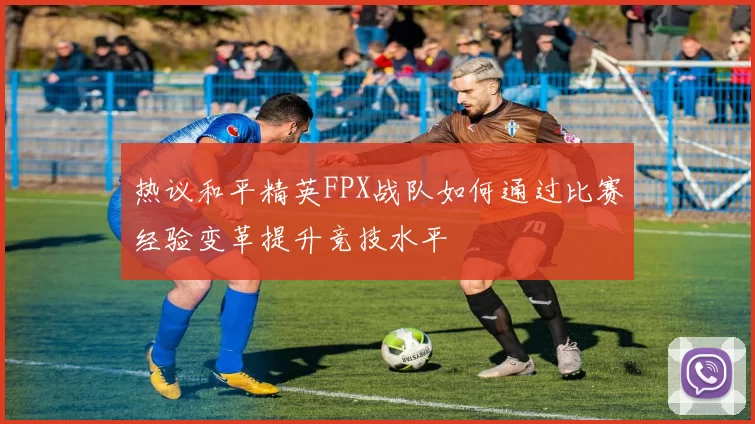 热议和平精英FPX战队如何通过比赛经验变革提升竞技水平