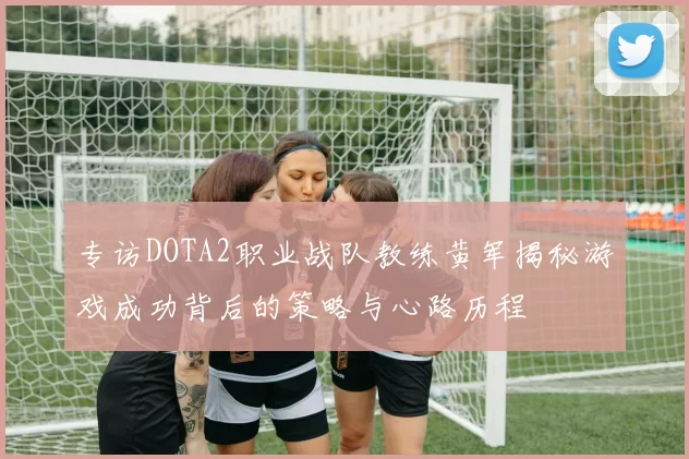 专访DOTA2职业战队教练黄军揭秘游戏成功背后的策略与心路历程