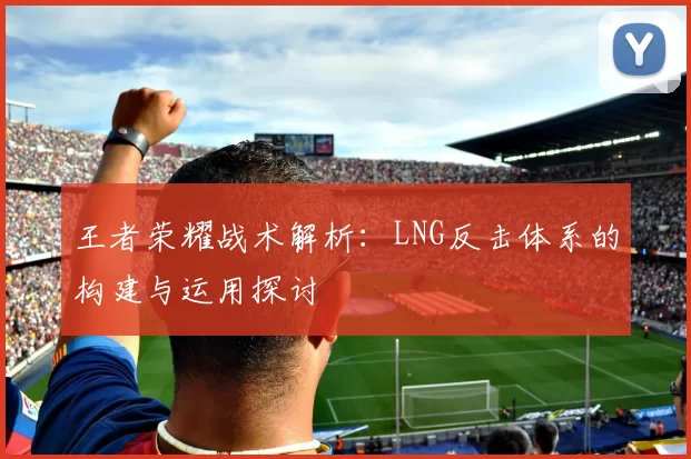 王者荣耀战术解析：LNG反击体系的构建与运用探讨